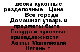   доски кухонные разделочные › Цена ­ 100 - Все города Домашняя утварь и предметы быта » Посуда и кухонные принадлежности   . Ханты-Мансийский,Нягань г.